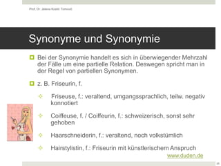Synonyme und Synonymie
 Bei der Synonymie handelt es sich in überwiegender Mehrzahl
der Fälle um eine partielle Relation. Deswegen spricht man in
der Regel von partiellen Synonymen.
 z. B. Friseurin, f.
 Friseuse, f.: veraltend, umgangssprachlich, teilw. negativ
konnotiert
 Coiffeuse, f. / Coiffeurin, f.: schweizerisch, sonst sehr
gehoben
 Haarschneiderin, f.: veraltend, noch volkstümlich
 Hairstylistin, f.: Friseurin mit künstlerischem Anspruch
Prof. Dr. Jelena Kostić Tomović
28
www.duden.de
 