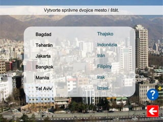 Thajsko
Indonézia
Irán
Filipíny
Irak
Izrael
Bagdad
Teherán
Jakarta
Bangkok
Manila
Tel Aviv
Vytvorte správne dvojice mesto / štát.
 