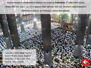 Najľudnatejším moslimským štátom na svete je Indonézia. Z celkového počtu
okolo 250 mil. obyv. sa ich k islamu hlási takmer 205 mil. Druhým najľudnatejším
islamským štátom je Pakistan, tretím Bangladéš.
Fotografia z mešity Istiqlal v hlavnom
meste Indonézia Jakarta. Mešita je
najväčšou v JV Ázii a naraz môže
slúžiť až 120 tis. veriacim
 