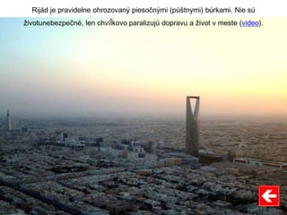 Rijád je pravidelne ohrozovaný piesočnými (púštnymi) búrkami. Nie sú
životunebezpečné, len chvíľkovo paralizujú dopravu a život v meste (video).
 