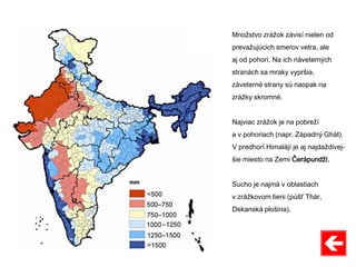 Množstvo zrážok závisí nielen od
prevažujúcich smerov vetra, ale
aj od pohorí. Na ich náveterných
stranách sa mraky vypršia,
záveterné strany sú naopak na
zrážky skromné.
Najviac zrážok je na pobreží
a v pohoriach (napr. Západný Ghát).
V predhorí Himalájí je aj najdaždivej-
šie miesto na Zemi Čerápundží.
Sucho je najmä v oblastiach
v zrážkovom tieni (púšť Thár,
Dekanská plošina).
 