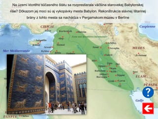 Na území ktorého súčasného štátu sa rozprestierala väčšina starovekej Babylonskej
ríše? Dôkazom jej moci sú aj vykopávky mesta Babylon. Rekonštrukcia slávnej Ištarinej
brány z tohto mesta sa nachádza v Pergamskom múzeu v Berlíne
 