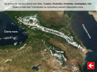 Čierne more
Na snímke by boli vyznačené tieto štáty: Turecko, Gruzínsko, Arménsko, Azerbajdžan, Irán,
Rusko a malá časť Turkménska na východnom pobreží Kaspického mora.
 