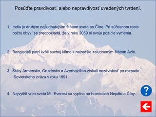Posúďte pravdivosť, alebo nepravdivosť uvedených tvrdení.
1. India je druhým najľudnatejším štátom sveta po Číne. Pri súčasnom raste
počtu obyv. sa predpokladá, že v roku 2050 si svoje pozície vymenia.
2. Bangladéš patrí kvôli suchej klíme k najredšie zaľudneným štátom Ázie.
3. Štáty Arménsko, Gruzínsko a Azerbajdžan získali nezávislosť po rozpade
Sovietskeho zväzu v roku 1991.
4. Najvyšší vrch sveta Mt. Everest sa vypína na hraniciach Nepálu a Číny.
 