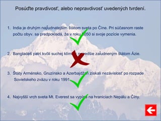 Posúďte pravdivosť, alebo nepravdivosť uvedených tvrdení.
1. India je druhým najľudnatejším štátom sveta po Číne. Pri súčasnom raste
počtu obyv. sa predpokladá, že v roku 2050 si svoje pozície vymenia.
2. Bangladéš patrí kvôli suchej klíme k najredšie zaľudneným štátom Ázie.
3. Štáty Arménsko, Gruzínsko a Azerbajdžan získali nezávislosť po rozpade
Sovietskeho zväzu v roku 1991.
4. Najvyšší vrch sveta Mt. Everest sa vypína na hraniciach Nepálu a Číny.
 