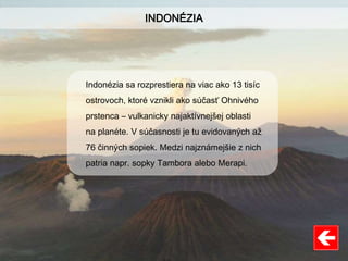 INDONÉZIA
Indonézia sa rozprestiera na viac ako 13 tisíc
ostrovoch, ktoré vznikli ako súčasť Ohnivého
prstenca – vulkanicky najaktívnejšej oblasti
na planéte. V súčasnosti je tu evidovaných až
76 činných sopiek. Medzi najznámejšie z nich
patria napr. sopky Tambora alebo Merapi.
 