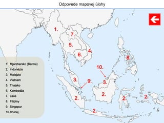 Odpovede mapovej úlohy
1.
2.
2.
2.
2. 2.
3.
3.
4.
5.
6.
7.
8.
9.
10.
1. Mjanmarsko (Barma)
2. Indonézia
3. Malajzia
4. Vietnam
5. Thajsko
6. Kambodža
7. Laos
8. Filipíny
9. Singapur
10.Brunej
 