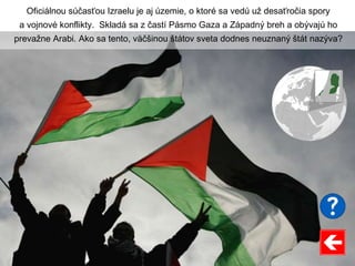 Oficiálnou súčasťou Izraelu je aj územie, o ktoré sa vedú už desaťročia spory
a vojnové konflikty. Skladá sa z častí Pásmo Gaza a Západný breh a obývajú ho
prevažne Arabi. Ako sa tento, väčšinou štátov sveta dodnes neuznaný štát nazýva?
 