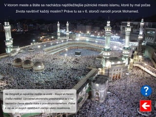 V ktorom meste a štáte sa nachádza najdôležitejšie pútnické miesto islamu, ktoré by mal počas
života navštíviť každý moslim? Práve tu sa v 6. storočí narodil prorok Mohamed.
Na fotografii je najväčšia mešita na svete - Masjid al-Haram
(Veľká mešita). Uprostred otvoreného priestranstva sa v nej
nachádza čierna stavba Kába s posvätným kameňom. Práve
k nej sa pri svojich modlitbách otáčajú všetci moslimovia.
 