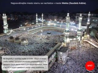 Najposvätnejšie miesto islamu sa nachádza v meste Mekka (Saudská Arábia).
SPÄŤ
Na fotografii je najväčšia mešita na svete - Masjid al-Haram
(Veľká mešita). Uprostred otvoreného priestranstva sa v nej
nachádza čierna stavba Kába s posvätným kameňom. Práve
k nej sa pri svojich modlitbách otáčajú všetci moslimovia.
 
