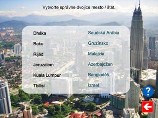 Saudská Arábia
Gruzínsko
Malajzia
Azerbajdžan
Bangladéš
Izrael
Dháka
Baku
Rijád
Jeruzalem
Kuala Lumpur
Tbilisi
Vytvorte správne dvojice mesto / štát.
 