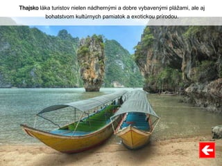 Thajsko láka turistov nielen nádhernými a dobre vybavenými plážami, ale aj
bohatstvom kultúrnych pamiatok a exotickou prírodou.
 