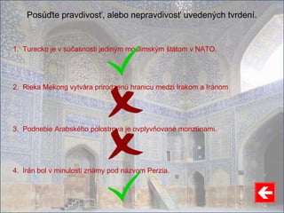 Posúďte pravdivosť, alebo nepravdivosť uvedených tvrdení.
1. Turecko je v súčasnosti jediným moslimským štátom v NATO.
2. Rieka Mekong vytvára prirodzenú hranicu medzi Irakom a Iránom
3. Podnebie Arabského polostrova je ovplyvňované monzúnami.
4. Irán bol v minulosti známy pod názvom Perzia.
 