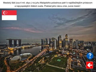 Mestský štát (cca 4 mil. obyv.) na juhu Malajského polostrova patrí k najdôležitejším prístavom
a najvyspelejším štátom sveta. Preklad jeho názvu znie „Levie mesto“.
 