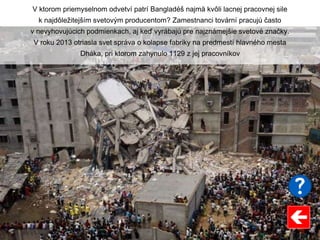 V ktorom priemyselnom odvetví patrí Bangladéš najmä kvôli lacnej pracovnej sile
k najdôležitejším svetovým producentom? Zamestnanci tovární pracujú často
v nevyhovujúcich podmienkach, aj keď vyrábajú pre najznámejšie svetové značky.
V roku 2013 otriasla svet správa o kolapse fabriky na predmestí hlavného mesta
Dháka, pri ktorom zahynulo 1129 z jej pracovníkov
 