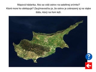 Mapová hádanka. Ako sa volá ostrov na satelitnej snímke?
Ktoré more ho obklopuje? Zaujímavosťou je, že ostrov je zobrazený aj na vlajke
štátu, ktorý na ňom leží.
 