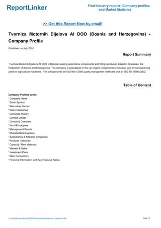 Find Industry reports, Company profiles
ReportLinker                                                                          and Market Statistics



                                             >> Get this Report Now by email!

Tvornica Motornih Dijelova AI DOO (Bosnia and Herzegovina) -
Company Profile
Published on July 2010

                                                                                                     Report Summary

Tvornica Motornih Dijelova AI DOO is Bosnian leading automotive components and fittings producer, based in Gradacac, the
Federation of Bosnia and Herzegovina. The company is specialised in the car engine components production, and in manufactirung
parts for agricultural machines. The company has an ISO 9001:2000 quality managment certificate and an ISO TS 16949:2002.




                                                                                                      Table of Content

Company Profiles cover:
' Company Name
' Stock Symbol
' Alternative Names
' Date Established
' Corporate History
' Contact Details
' Company Overview
' No of Employees
' Management Boards
' Shareholders/Investors
' Subsidiaries & Affiliated companies:
' Products / Services
' Capacity / Raw Materials
' Markets & Sales
' Investment Plans
' Main Competitors
' Financial Information and Key Financial Ratios




Tvornica Motornih Dijelova AI DOO (Bosnia and Herzegovina) - Company Profile                                               Page 1/3
 