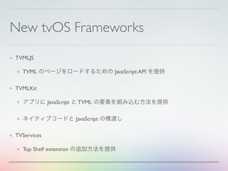 New tvOS Frameworks
TVMLJS
TVML のページをロードするための JavaScript API を提供
TVMLKit
アプリに JavaScript と TVML の要素を組み込む方法を提供
ネイティブコードと JavaScript の橋渡し
TVServices
Top Shelf extension の追加方法を提供
 