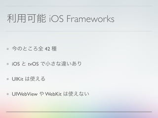利用可能 iOS Frameworks
今のところ全 42 種
iOS と tvOS で小さな違いあり
UIKit は使える
UIWebView や WebKit は使えない
 