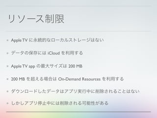 リソース制限
Apple TV に永続的なローカルストレージはない
データの保存には iCloud を利用する
Apple TV app の最大サイズは 200 MB
200 MB を超える場合は On-Demand Resources を利用する
ダウンロードしたデータはアプリ実行中に削除されることはない
しかしアプリ停止中には削除される可能性がある
 
