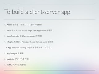 To build a client-server app
1. Xcode を開き、新規プロジェクトを作成
2. tvOS テンプレートから SingleView Application を選択
3. ViewController と Main.storyboard を削除
4. info.plist を開き、Main storyboard ﬁle base name を削除
※ App Transport Security の設定も必要であれば行う
5. AppDelegate を編集
6. JavaScript ファイルを作成
7. TVML ファイルを作成
 