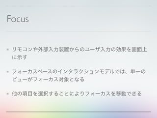Focus
リモコンや外部入力装置からのユーザ入力の効果を画面上
に示す
フォーカスベースのインタラクションモデルでは、単一の
ビューがフォーカス対象となる
他の項目を選択することによりフォーカスを移動できる
 