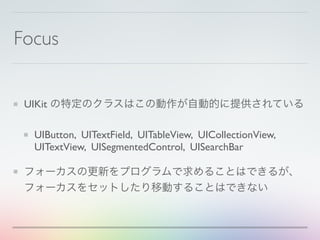 Focus
UIKit の特定のクラスはこの動作が自動的に提供されている
UIButton, UITextField, UITableView, UICollectionView,
UITextView, UISegmentedControl, UISearchBar
フォーカスの更新をプログラムで求めることはできるが、
フォーカスをセットしたり移動することはできない
 