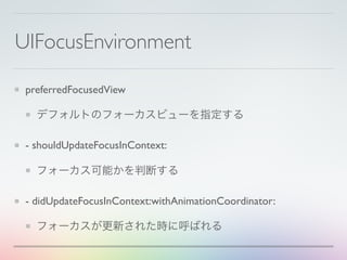 UIFocusEnvironment
preferredFocusedView
デフォルトのフォーカスビューを指定する
- shouldUpdateFocusInContext:
フォーカス可能かを判断する
- didUpdateFocusInContext:withAnimationCoordinator:
フォーカスが更新された時に呼ばれる
 