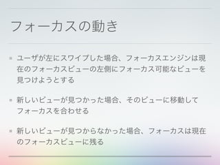 フォーカスの動き
ユーザが左にスワイプした場合、フォーカスエンジンは現
在のフォーカスビューの左側にフォーカス可能なビューを
見つけようとする
新しいビューが見つかった場合、そのビューに移動して
フォーカスを合わせる
新しいビューが見つからなかった場合、フォーカスは現在
のフォーカスビューに残る
 