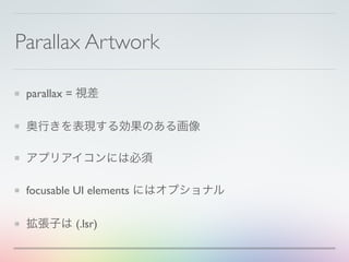 Parallax Artwork
parallax = 視差
奥行きを表現する効果のある画像
アプリアイコンには必須
focusable UI elements にはオプショナル
拡張子は (.lsr)
 