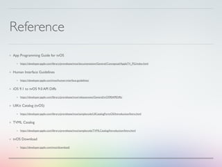 Reference
App Programming Guide for tvOS
https://developer.apple.com/library/prerelease/tvos/documentation/General/Conceptual/AppleTV_PG/index.html
Human Interface Guidelines
https://developer.apple.com/tvos/human-interface-guidelines/
iOS 9.1 to tvOS 9.0 API Diffs
https://developer.apple.com/library/prerelease/tvos/releasenotes/General/tvOS90APIDiffs/
UIKit Catalog (tvOS)
https://developer.apple.com/library/prerelease/tvos/samplecode/UICatalogFortvOS/Introduction/Intro.html
TVML Catalog
https://developer.apple.com/library/prerelease/tvos/samplecode/TVMLCatalog/Introduction/Intro.html
tvOS Download
https://developer.apple.com/tvos/download/
 