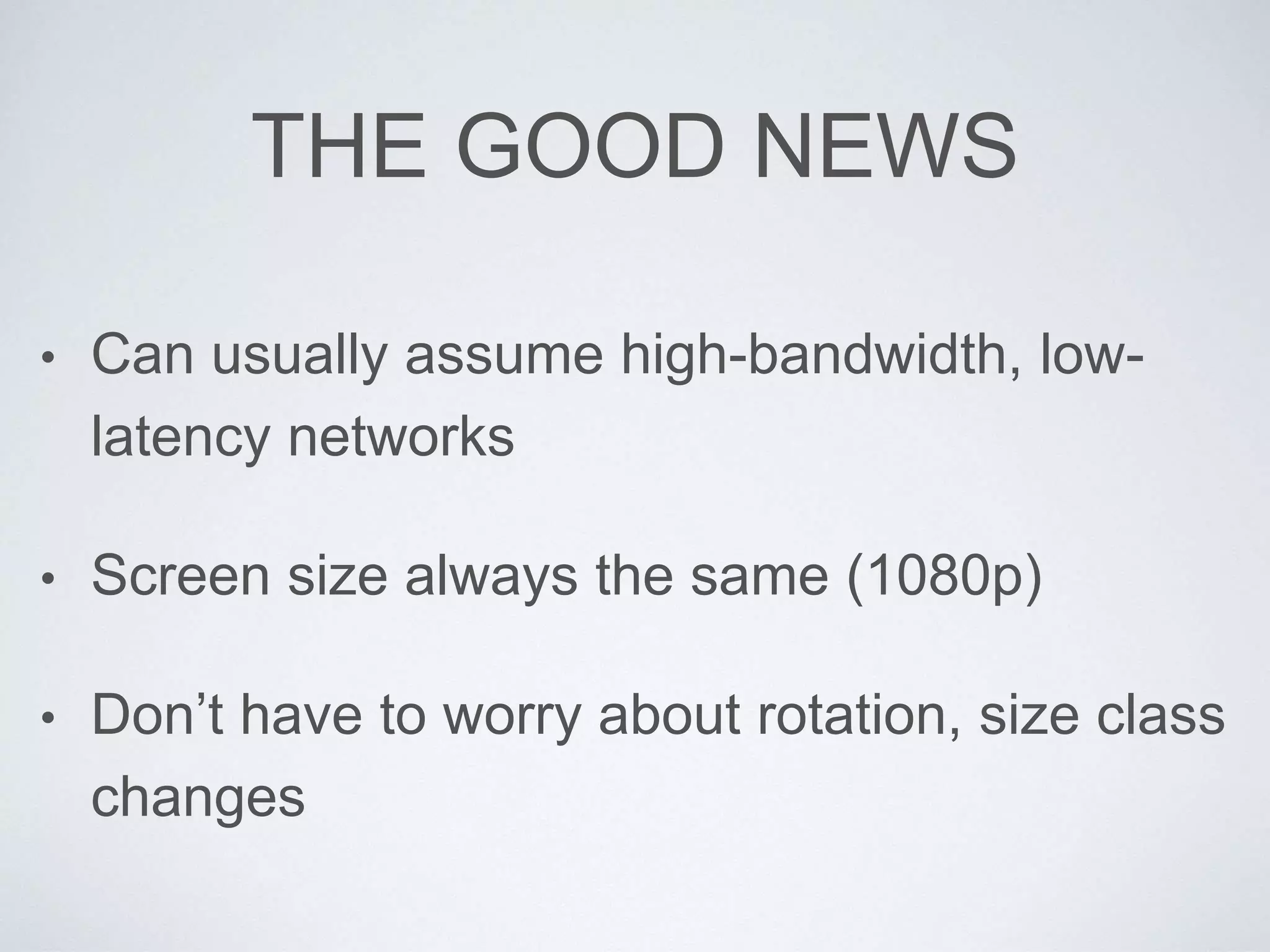 THE GOOD NEWS
• Can usually assume high-bandwidth, low-
latency networks
• Screen size always the same (1080p)
• Don’t have to worry about rotation, size class
changes
 