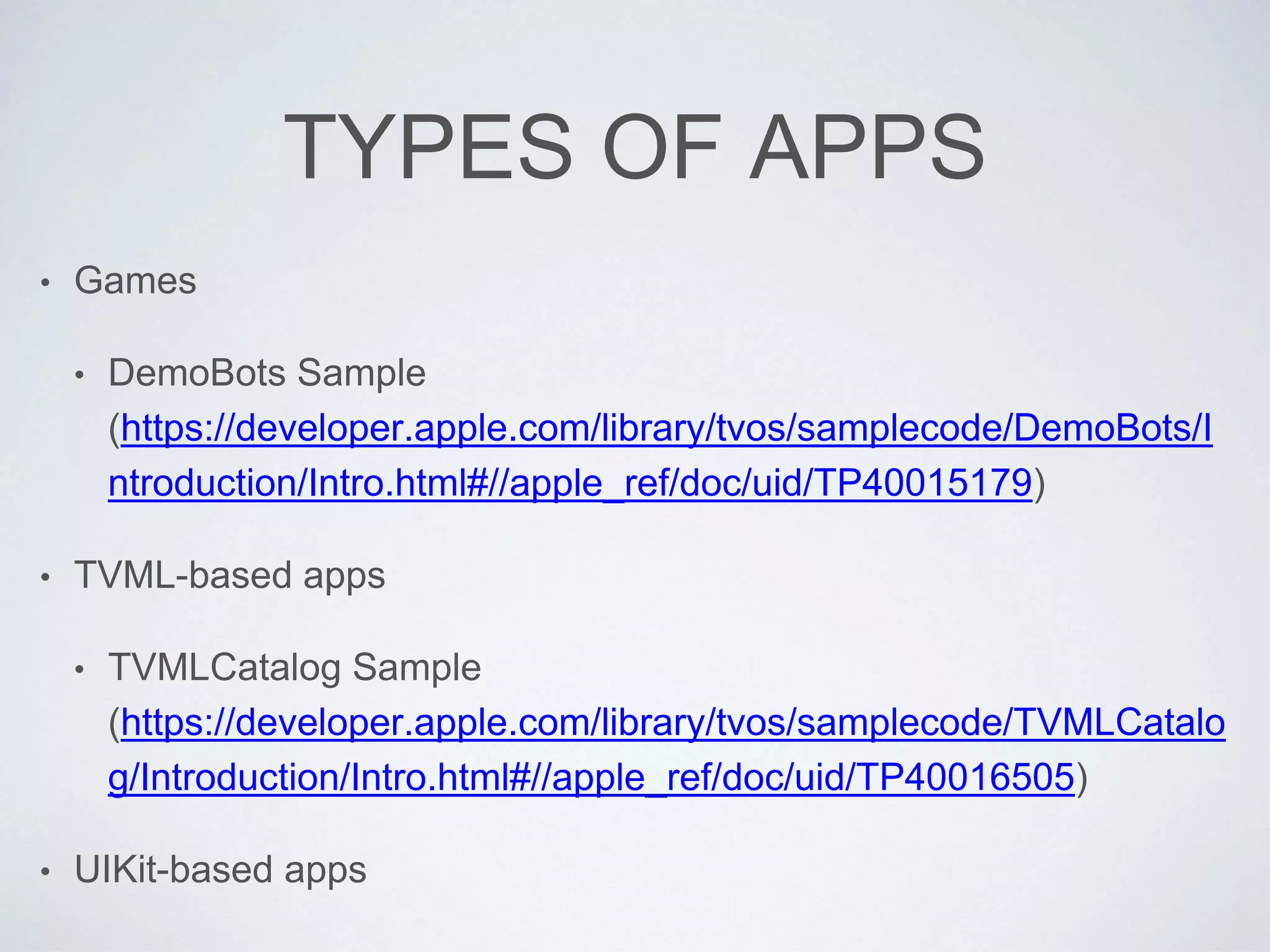TYPES OF APPS
• Games
• DemoBots Sample
(https://developer.apple.com/library/tvos/samplecode/DemoBots/I
ntroduction/Intro.html#//apple_ref/doc/uid/TP40015179)
• TVML-based apps
• TVMLCatalog Sample
(https://developer.apple.com/library/tvos/samplecode/TVMLCatalo
g/Introduction/Intro.html#//apple_ref/doc/uid/TP40016505)
• UIKit-based apps
 