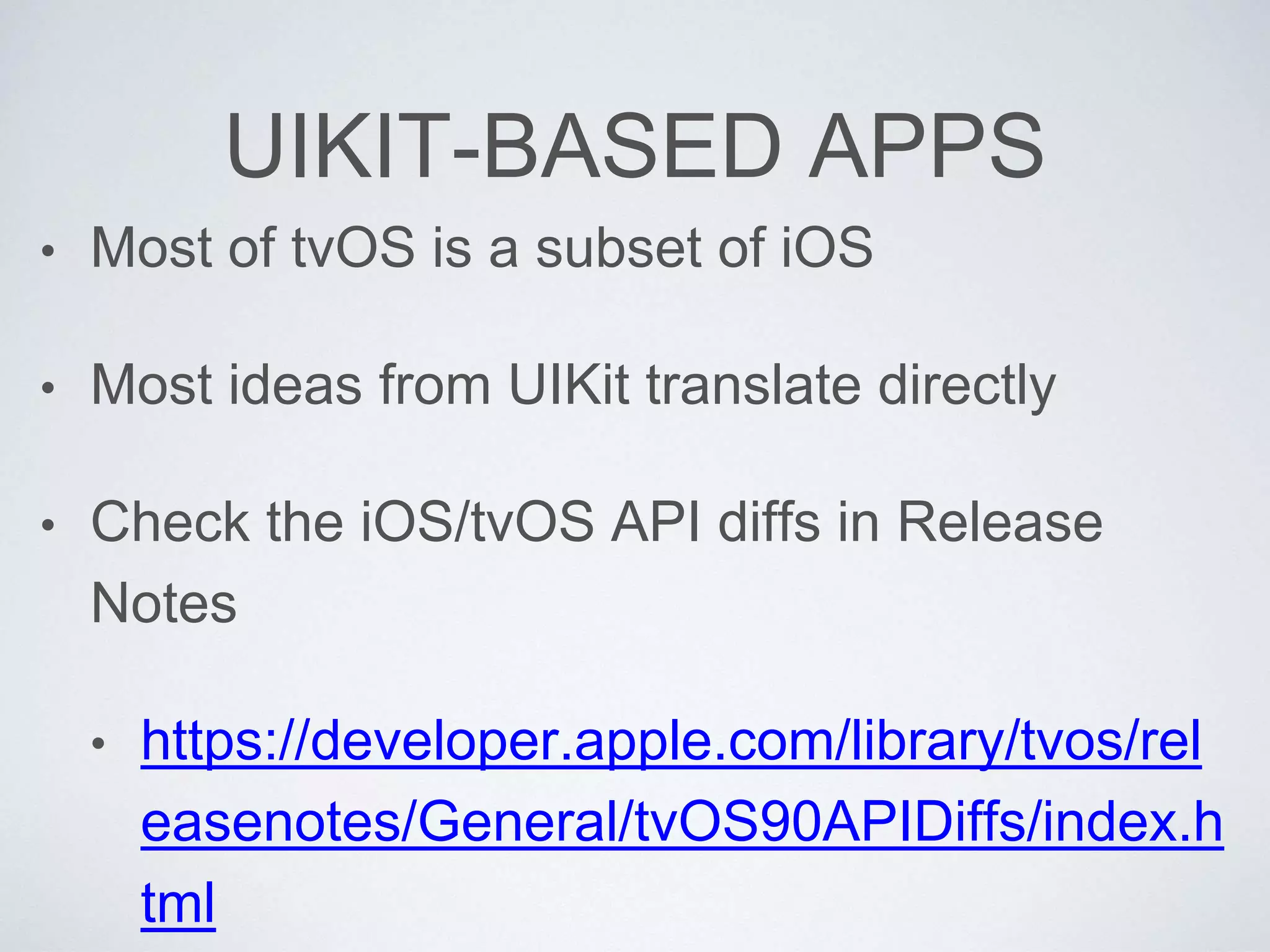 UIKIT-BASED APPS
• Most of tvOS is a subset of iOS
• Most ideas from UIKit translate directly
• Check the iOS/tvOS API diffs in Release
Notes
• https://developer.apple.com/library/tvos/rel
easenotes/General/tvOS90APIDiffs/index.h
tml
 