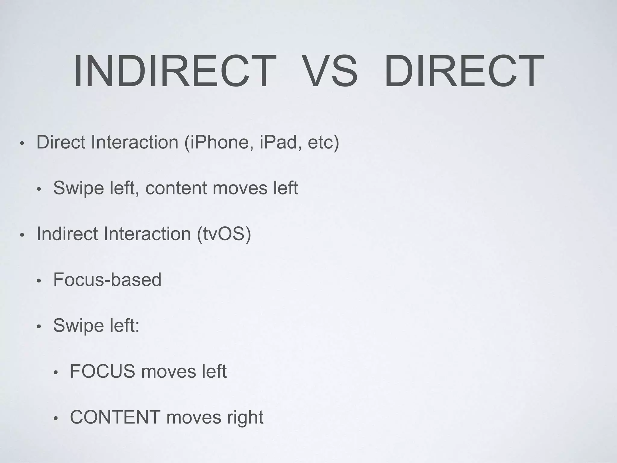 INDIRECT VS DIRECT
• Direct Interaction (iPhone, iPad, etc)
• Swipe left, content moves left
• Indirect Interaction (tvOS)
• Focus-based
• Swipe left:
• FOCUS moves left
• CONTENT moves right
 