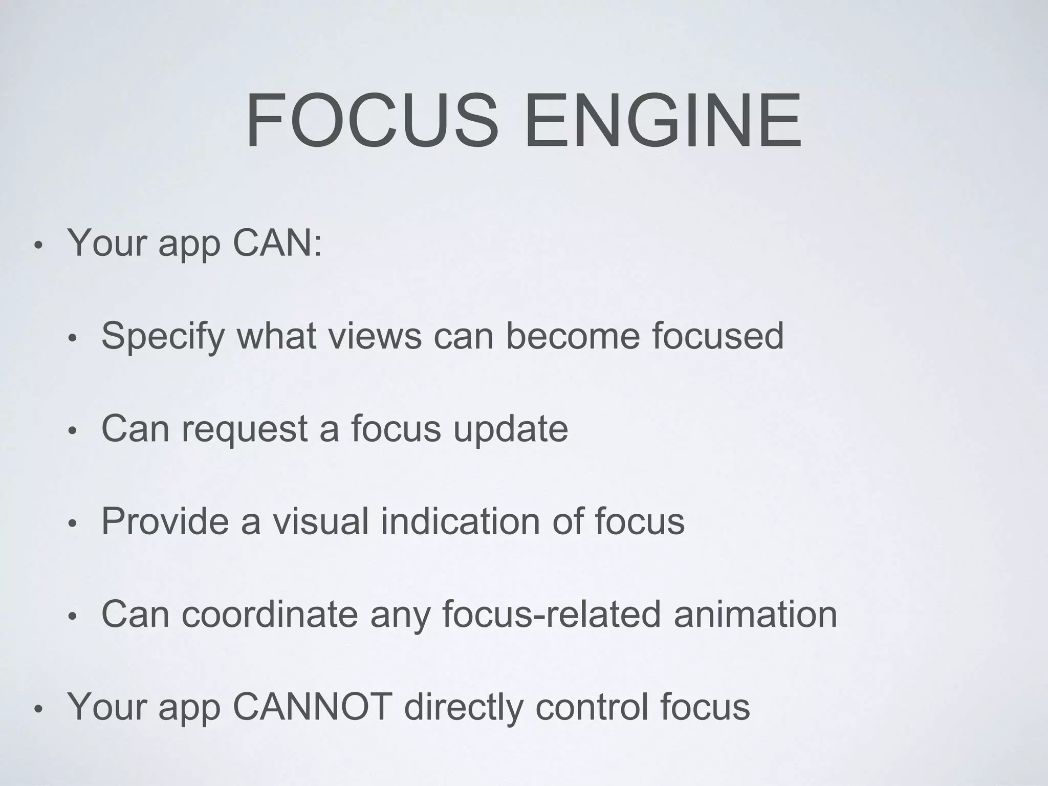 FOCUS ENGINE
• Your app CAN:
• Specify what views can become focused
• Can request a focus update
• Provide a visual indication of focus
• Can coordinate any focus-related animation
• Your app CANNOT directly control focus
 