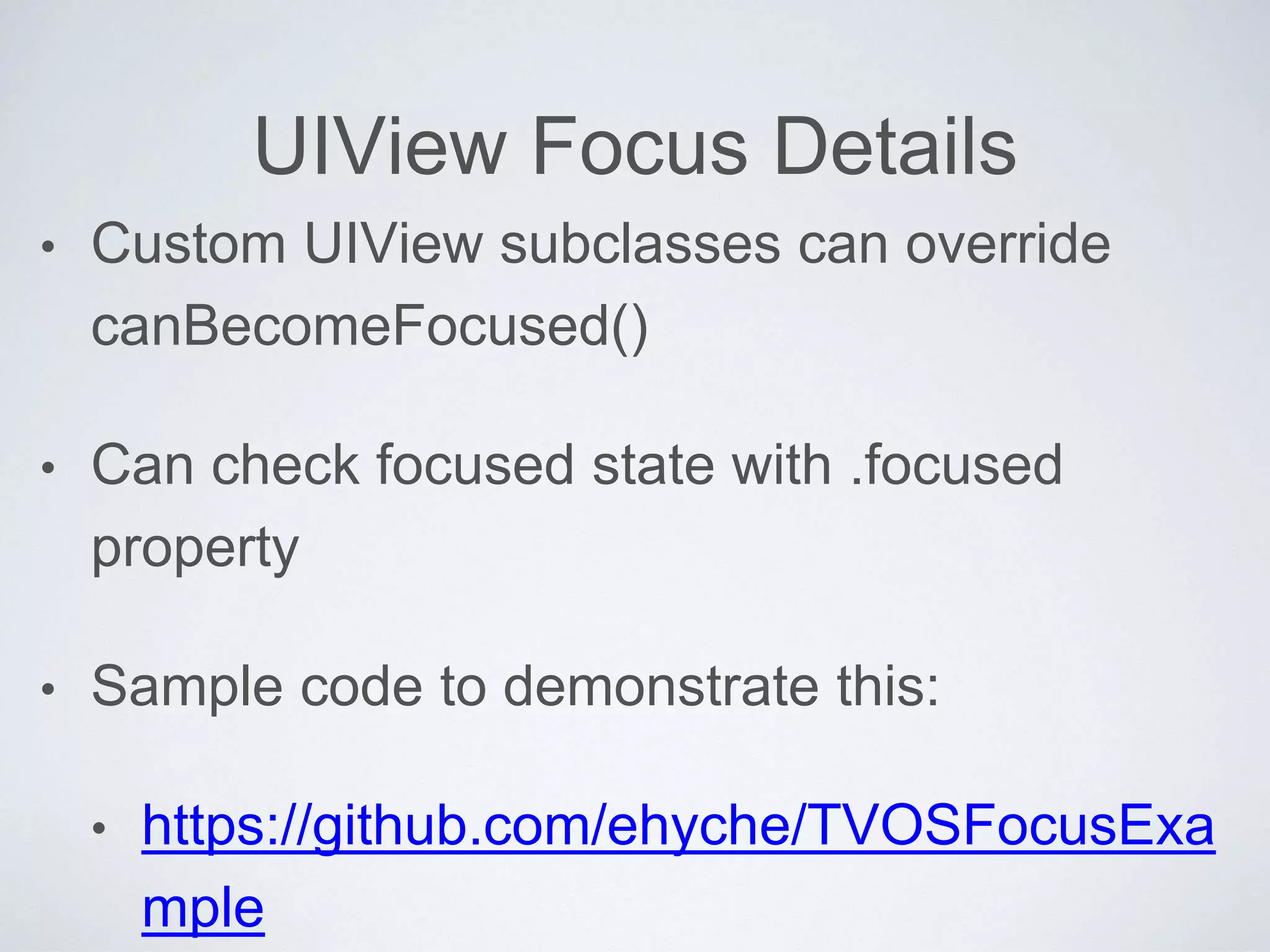 UIView Focus Details
• Custom UIView subclasses can override
canBecomeFocused()
• Can check focused state with .focused
property
• Sample code to demonstrate this:
• https://github.com/ehyche/TVOSFocusExa
mple
 