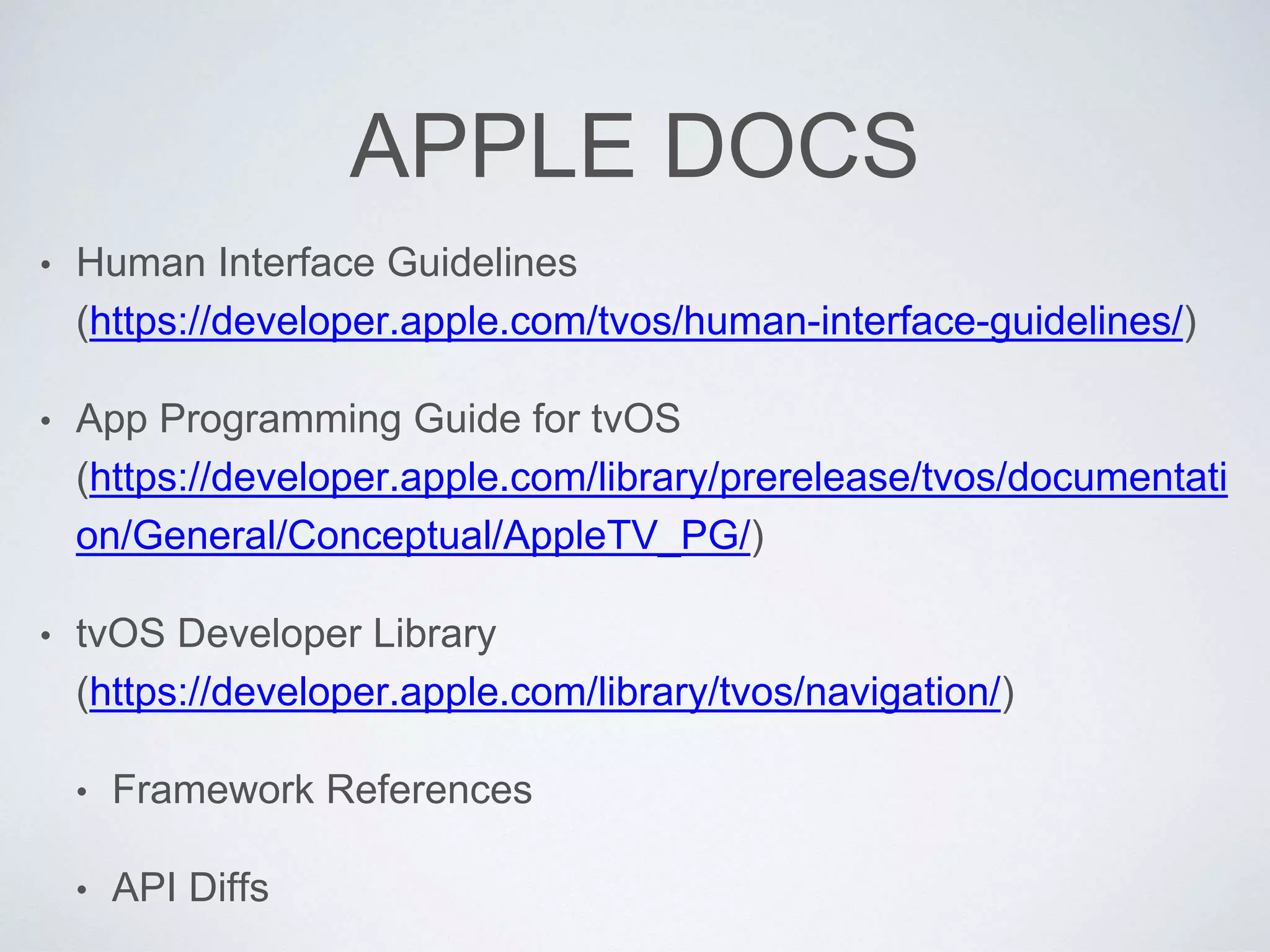 APPLE DOCS
• Human Interface Guidelines
(https://developer.apple.com/tvos/human-interface-guidelines/)
• App Programming Guide for tvOS
(https://developer.apple.com/library/prerelease/tvos/documentati
on/General/Conceptual/AppleTV_PG/)
• tvOS Developer Library
(https://developer.apple.com/library/tvos/navigation/)
• Framework References
• API Diffs
 