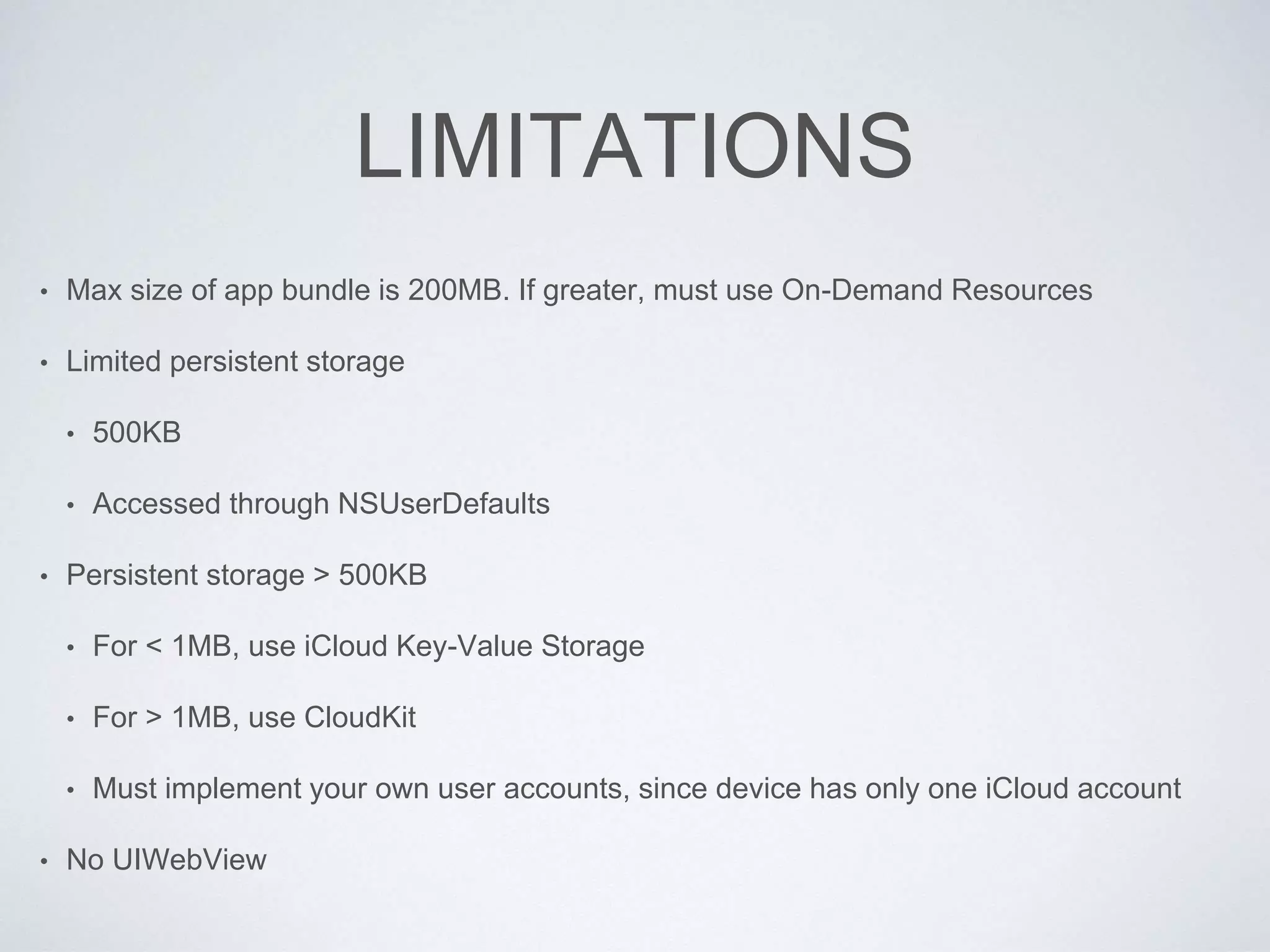 LIMITATIONS
• Max size of app bundle is 200MB. If greater, must use On-Demand Resources
• Limited persistent storage
• 500KB
• Accessed through NSUserDefaults
• Persistent storage > 500KB
• For < 1MB, use iCloud Key-Value Storage
• For > 1MB, use CloudKit
• Must implement your own user accounts, since device has only one iCloud account
• No UIWebView
 