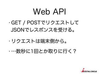 Web API
・GET / POSTでリクエストして
JSONでレスポンスを受ける。
・リクエストは端末側から。
・…数秒に1回とか取りに行く？
 