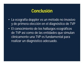 Conclusión
• La ecografía doppler es un método no invasivo
y de primera elección en el diagnóstico de TVP
• El conocimiento de los hallazgos ecográficos
de TVP así como de las entidades que simulan
clínicamente una TVP es fundamental para
realizar un diagnóstico adecuado.
 