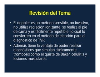 Revisión del Tema
• El doppler es un método sensible, no invasivo,
no utiliza radiación ionizante, se realiza al pie
de cama y es fácilmente repetible, lo cual lo
convierten en el método de elección para el
diagnóstico de TVP.
• Además tiene la ventaja de poder realizar
diagnósticos que simulan clínicamente
trombosis como el quiste de Baker, celulitis y
lesiones musculares.
 