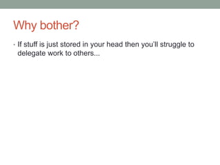 Why bother?<br />If stuff is just stored in your head then you’ll struggle to delegate work to others...<br />