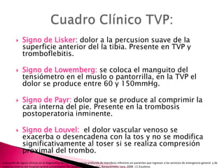 Signo de Lisker: dolor a la percusion suave de la superficie anterior del la tibia. Presente en TVP y tromboflebitis.Signo de Lowemberg: se coloca el manguito del tensiómetro en el muslo o pantorrilla, en la TVP el dolor se produce entre 60 y 150mmHg. Signo de Payr: dolor que se produce al comprimir la cara interna del pie. Presente en la trombosis postoperatoria inminente.Signo de Louvel:  el dolor vascular venoso se exacerba o desencadena con la tos y no se modifica significativamente al toser si se realiza compresión proximal del trombo.Cuadro Clínico TVP:Evaluación de signos clínicos en el diagnostico de trombosis venosa profunda de miembros inferiores en pacientes que ingresan a los servicios de emergencia general  y de medicina interna del hospital central universitario “Dr. Antonio María Pineda”. Barquisimeto. Lara. 2008. J.C.Escalona. 