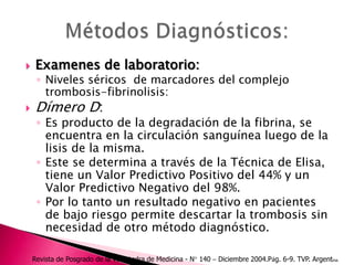Examenes de laboratorio:Niveles séricos  de marcadores del complejo trombosis-fibrinolisis:Dímero D: Es producto de la degradación de la fibrina, se encuentra en la circulación sanguínea luego de la lisis de la misma. Este se determina a través de la Técnica de Elisa, tiene un Valor Predictivo Positivo del 44% y un Valor Predictivo Negativo del 98%. Por lo tanto un resultado negativo en pacientes de bajo riesgo permite descartar la trombosis sin necesidad de otro método diagnóstico.Métodos Diagnósticos: Revista de Posgrado de la VI Cátedra de Medicina - N° 140 – Diciembre 2004.Pág. 6-9. TVP. Argentina.