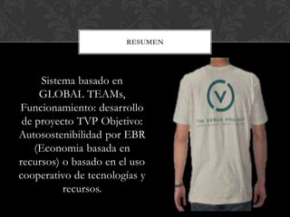 RESUMEN




     Sistema basado en
     GLOBAL TEAMs,
Funcionamiento: desarrollo
 de proyecto TVP Objetivo:
Autosostenibilidad por EBR
    (Economia basada en
recursos) o basado en el uso
cooperativo de tecnologías y
          recursos.
 