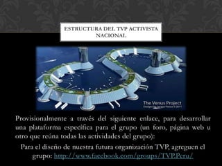 ESTRUCTURA DEL TVP ACTIVISTA
                       NACIONAL




Provisionalmente a través del siguiente enlace, para desarrollar
una plataforma específica para el grupo (un foro, página web u
otro que reúna todas las actividades del grupo):
  Para el diseño de nuestra futura organización TVP, agreguen el
      grupo: http://www.facebook.com/groups/TVP.Peru/
 