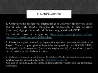 FUNCIONAMIENTO


1.- Conectar todos las personas interesadas en el desarrollo del proyecto venus
con su GLOBAL TEAM, encargado de proporcionar la base de datos
(Proyectos) al grupo encargado del diseño y programación del TVP.
La base de datos es la siguiente: http://www.thevenusproject.com/get-
involved/scientific-and-technical-database
2.- Desarrollar el grupo nacional una organización que pueda concretar los objetivos del
Proyecto Venus en el país a partir de la participación, aprendizaje en el GLOBAL TEAM:
Participación a nivel internacional (1 ciudad tecnológica mundial) y/o a nivel local (a través
de compartición de base de datos, servicios)

3.- Difundir o Compartir en distintos medios el desarrollo de esta organización mundial, a
nivel nacional por medio de esta cuenta: peru@tvpactivism.com
Con este fin serán delegadas las cuentas de las plataformas virtuales con una determinada
contraseña.
 