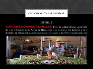 ORGANIZACIÓN TVP MUNDIAL



                  NIVEL 2
ADMINISTRADORES GLOBALES: Personal administrativo encargado
de la coordinación entre Areas de Desarrollo y de contacto con terceros a nivel
mundial. Se encuentran admin@thevenusproject.com y dev@thevenusproject.com
 