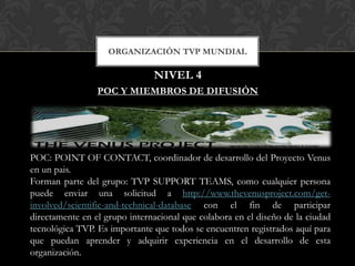 ORGANIZACIÓN TVP MUNDIAL

                               NIVEL 4
                 POC Y MIEMBROS DE DIFUSIÓN




POC: POINT OF CONTACT, coordinador de desarrollo del Proyecto Venus
en un pais.
Forman parte del grupo: TVP SUPPORT TEAMS, como cualquier persona
puede enviar una solicitud a http://www.thevenusproject.com/get-
involved/scientific-and-technical-database con el fin de participar
directamente en el grupo internacional que colabora en el diseño de la ciudad
tecnológica TVP. Es importante que todos se encuentren registrados aquí para
que puedan aprender y adquirir experiencia en el desarrollo de esta
organización.
 